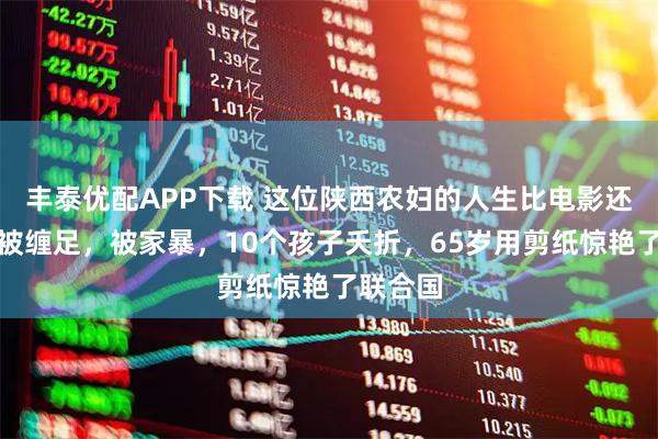 丰泰优配APP下载 这位陕西农妇的人生比电影还传奇：被缠足，被家暴，10个孩子夭折，65岁用剪纸惊艳了联合国