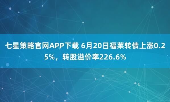 七星策略官网APP下载 6月20日福莱转债上涨0.25%，转股溢价率226.6%