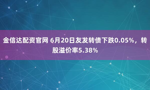 金信达配资官网 6月20日友发转债下跌0.05%，转股溢价率5.38%