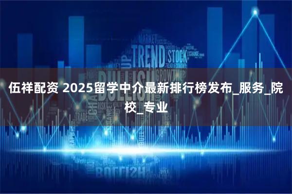伍祥配资 2025留学中介最新排行榜发布_服务_院校_专业