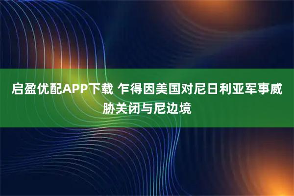 启盈优配APP下载 乍得因美国对尼日利亚军事威胁关闭与尼边境
