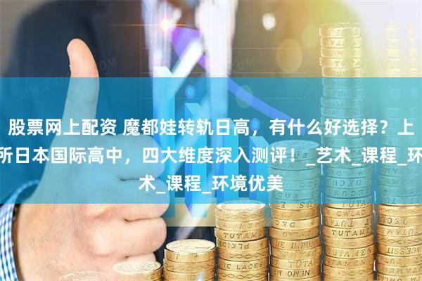 股票网上配资 魔都娃转轨日高,有什么好选择?上海40+所日本国际高中,四大维度深入测评!_艺术_课程_环境优美