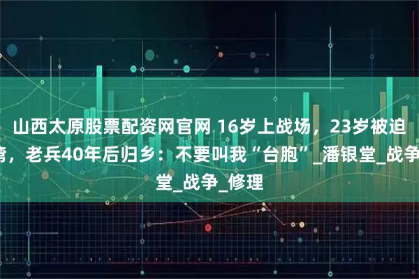 山西太原股票配资网官网 16岁上战场，23岁被迫去台湾，老兵40年后归乡：不要叫我“台胞”_潘银堂_战争_修理