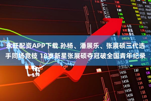 永旺配资APP下载 孙杨、潘展乐、张展硕三代选手同场竞技 18岁新星张展硕夺冠破全国青年纪录