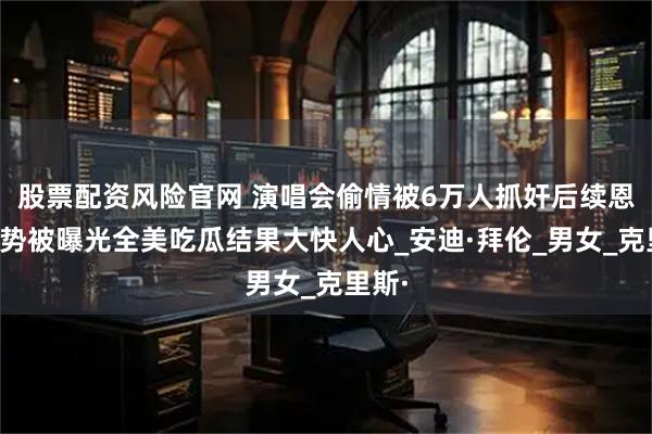 股票配资风险官网 演唱会偷情被6万人抓奸后续恩爱姿势被曝光全美吃瓜结果大快人心_安迪·拜伦_男女_克里斯·