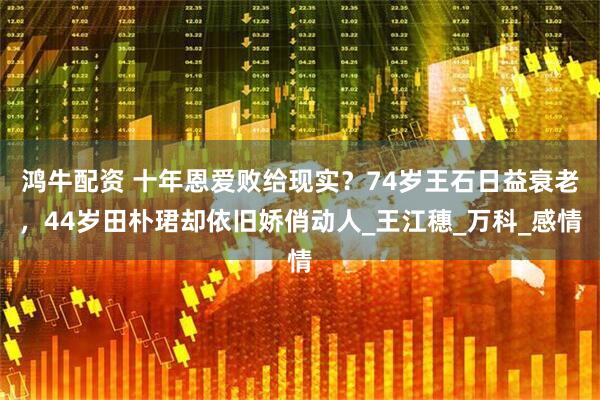 鸿牛配资 十年恩爱败给现实？74岁王石日益衰老，44岁田朴珺却依旧娇俏动人_王江穗_万科_感情