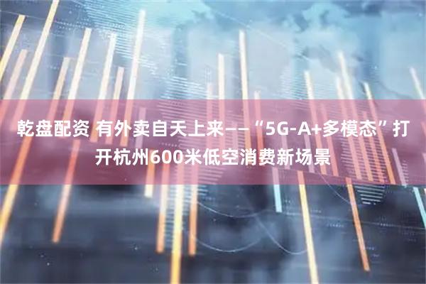 乾盘配资 有外卖自天上来——“5G-A+多模态”打开杭州600米低空消费新场景