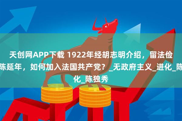 天创网APP下载 1922年经胡志明介绍，留法俭学的陈延年，如何加入法国共产党？_无政府主义_进化_陈独秀