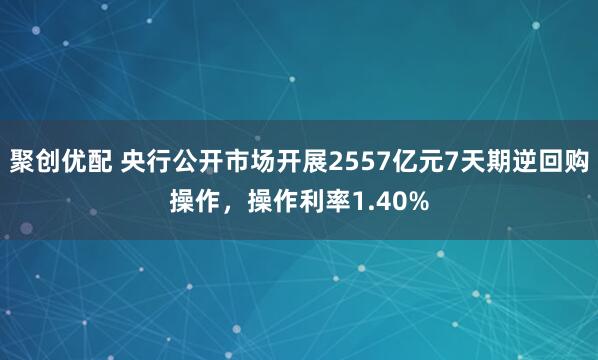 聚创优配 央行公开市场开展2557亿元7天期逆回购操作，操作利率1.40%