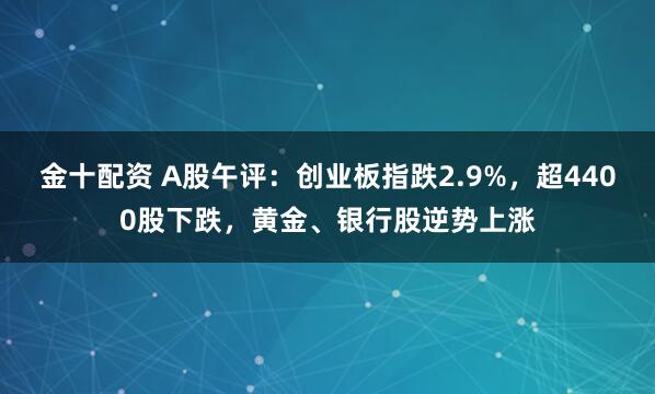 金十配资 A股午评:创业板指跌2.9%,超4400股下跌,黄金、银行股逆势上涨