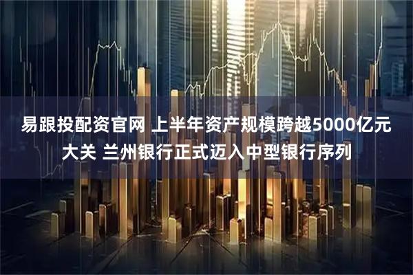 易跟投配资官网 上半年资产规模跨越5000亿元大关 兰州银行正式迈入中型银行序列