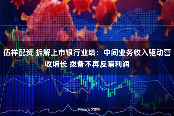 伍祥配资 拆解上市银行业绩：中间业务收入驱动营收增长 拨备不再反哺利润