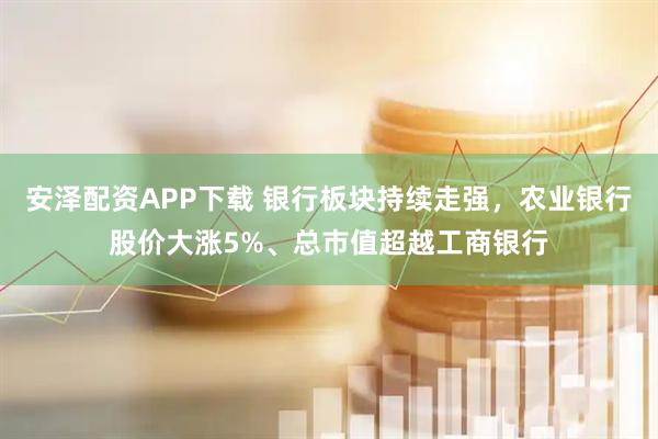 安泽配资APP下载 银行板块持续走强，农业银行股价大涨5%、总市值超越工商银行
