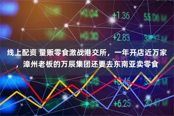 线上配资 量贩零食激战港交所,一年开店近万家,漳州老板的万辰集团还要去东南亚卖零食