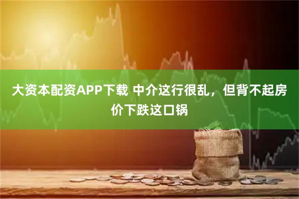 大资本配资APP下载 中介这行很乱，但背不起房价下跌这口锅
