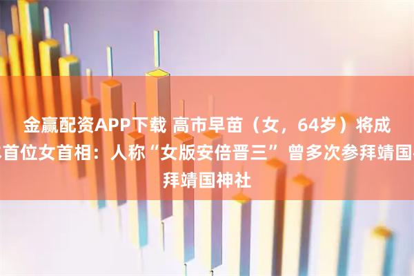 金赢配资APP下载 高市早苗(女,64岁)将成日本首位女首相:人称“女版安倍晋三” 曾多次参拜靖国神社