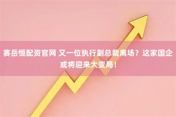 赛岳恒配资官网 又一位执行副总裁离场？这家国企或将迎来大变局！