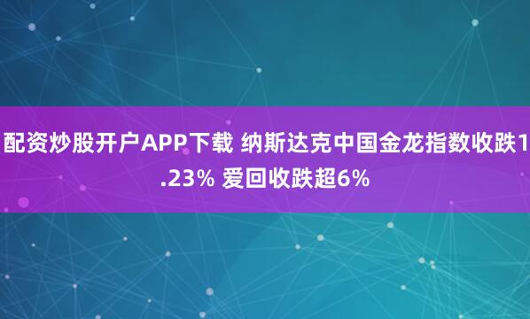 配资炒股开户APP下载 纳斯达克中国金龙指数收跌1.23% 爱回收跌超6%