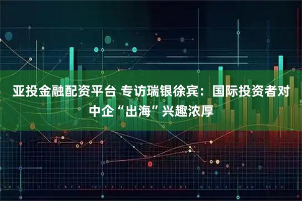 亚投金融配资平台 专访瑞银徐宾：国际投资者对中企“出海”兴趣浓厚