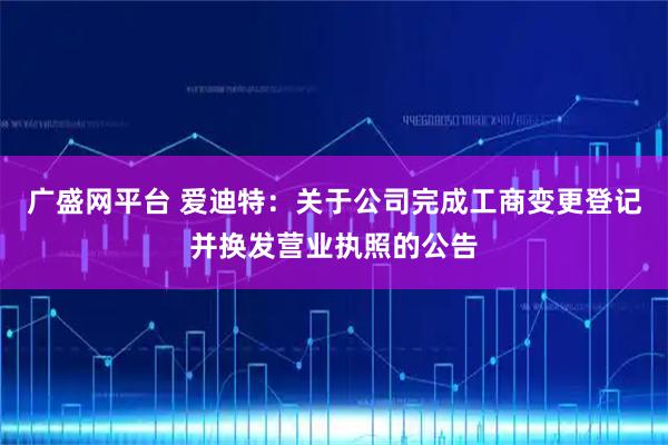 广盛网平台 爱迪特：关于公司完成工商变更登记并换发营业执照的公告