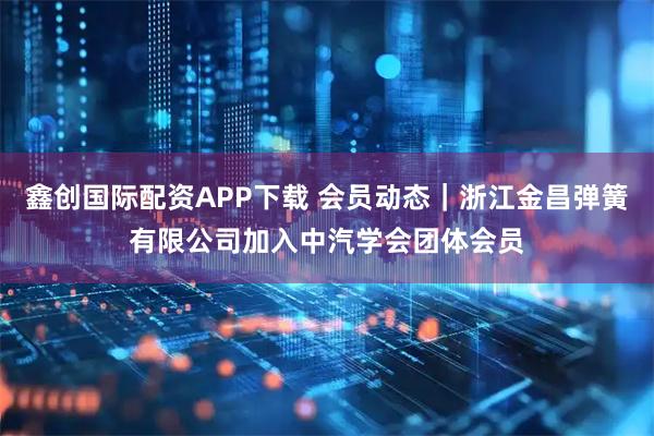鑫创国际配资APP下载 会员动态｜浙江金昌弹簧有限公司加入中汽学会团体会员