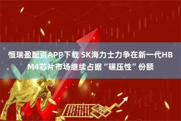 恒瑞盈配资APP下载 SK海力士力争在新一代HBM4芯片市场继续占据“碾压性”份额