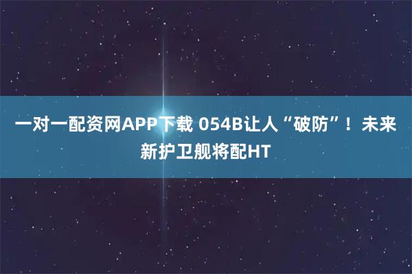一对一配资网APP下载 054B让人“破防”！未来新护卫舰将配HT
