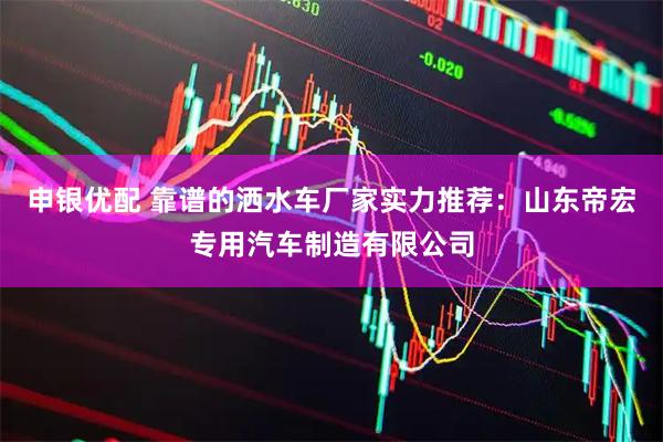 申银优配 靠谱的洒水车厂家实力推荐：山东帝宏专用汽车制造有限公司