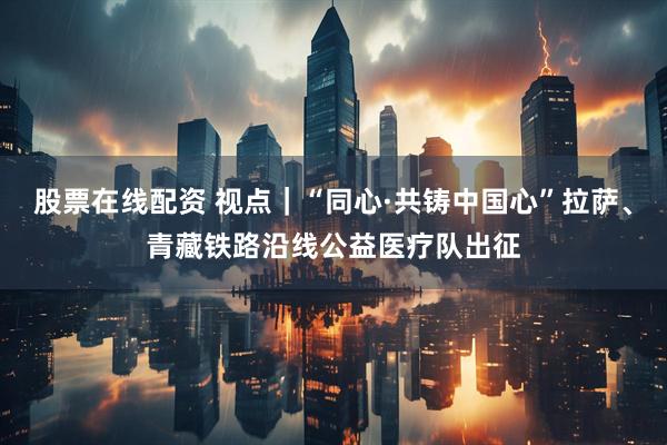 股票在线配资 视点|“同心·共铸中国心”拉萨、青藏铁路沿线公益医疗队出征